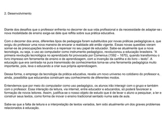 2. Desenvolvimento Diante dos desafios que o professor enfrenta no decorrer de sua vida profissional e da necessidade de adaptar-se a nova modalidade de ensino exige-se dele que reflita sobre sua prática educativa. Com o decorrer dos anos, diferentes tipos de pedagogia foram substituídos por novas práticas pedagógicas e, que exigiu do professor uma nova maneira de encarar a realidade até então vigente. Essas novas questões vieram somar-se ás preocupações levando-o a repensar no seu papel de educador. Sabe-se atualmente que a nova tecnologia, ou seja, o uso ao computador como instrumento pedagógico, revolucionou a educação brasileira. “A primeira revolução tecnológica no aprendizado foi provocada por Comenius (1592 – 1670), quando transformou o livro impresso em ferramenta de ensino e de aprendizagem, com a invenção da cartilha e do livro – texto”. A educação que era centrada na pura transmissão de conhecimentos torna-se uma ferramenta pedagógica muito importante, pois, leva o educando a criar sua própria aprendizagem. Dessa forma, o emprego da tecnologia da prática educativa, revela um novo universo no cotidiano do professor e, ainda, possibilita que educandos construam seu conhecimento de diferentes modos. Entendemos que por meio do computador como uso pedagógico, os alunos irão interagir com o grupo e também com o professor. Essa interação da leitura, via internet, entre educador e educandos, só poderá favorecer a formação de novos leitores. Assim, justifica-se o nosso objeto de estudo que é de levar o aluno a pesquisar, a ler e construir seus textos, como forma de inovar o ensino tradicional sentado numa sala de aula. Sabe-se que a falta de leitura e a interpretação de textos variados, tem sido atualmente um dos graves problemas relacionados à educação. 