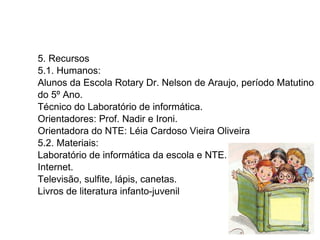 5. Recursos 5.1. Humanos:  Alunos da Escola Rotary Dr. Nelson de Araujo, período Matutino do 5º Ano. Técnico do Laboratório de informática. Orientadores: Prof. Nadir e Ironi. Orientadora do NTE: Léia Cardoso Vieira Oliveira 5.2. Materiais: Laboratório de informática da escola e NTE. Internet. Televisão, sulfite, lápis, canetas.  Livros de literatura infanto-juvenil 