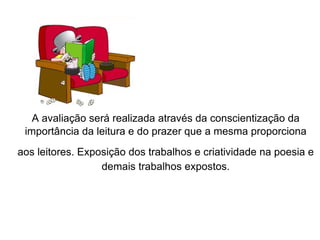 A avaliação será realizada através da conscientização da importância da leitura e do prazer que a mesma proporciona aos leitores. Exposição dos trabalhos e criatividade na poesia e   demais trabalhos expostos. 