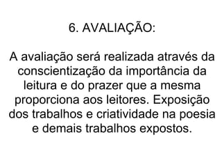 6. AVALIAÇÃO: A avaliação será realizada através da conscientização da importância da leitura e do prazer que a mesma proporciona aos leitores. Exposição dos trabalhos e criatividade na poesia e demais trabalhos expostos. 