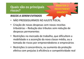 33
Quais são os principais
riscos?
RISCOS A SEREM EVITADOS
• NÃO PROSSEGUIRMOS NO AJUSTE FISCAL
• Criação de novas despesas sem novas receitas
tributárias – Redução dos tributos sem redução de
despesas permanentes
• Restrições no mercado de trabalho, que dificultem a
mobilidade e a ascenção da nova classe média, ou a
tomada de riscos por empreendedores e empresários
• Restrições à concorrência, ou aumento da proteção
efetiva com prejuízo à eficiência e competitividade real
MANTER O
INVESTMENT
GRADE!!!
 