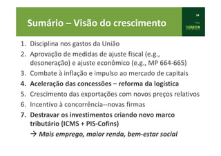 34
Sumário – Visão do crescimento
1. Disciplina nos gastos da União
2. Aprovação de medidas de ajuste fiscal (e.g.,
desoneração) e ajuste econômico (e.g., MP 664-665)
3. Combate à inflação e impulso ao mercado de capitais
4. Aceleração das concessões – reforma da logística
5. Crescimento das exportações com novos preços relativos
6. Incentivo à concorrência--novas firmas
7. Destravar os investimentos criando novo marco
tributário (ICMS + PIS-Cofins)
à Mais emprego, maior renda, bem-estar social
 