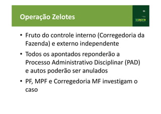 36
Operação Zelotes
• Fruto do controle interno (Corregedoria da
Fazenda) e externo independente
• Todos os apontados reponderão a
Processo Administrativo Disciplinar (PAD)
e autos poderão ser anulados
• PF, MPF e Corregedoria MF investigam o
caso
 