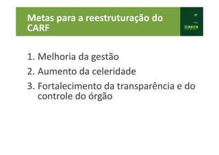 37
Metas para a reestruturação do
CARF
1. Melhoria da gestão
2. Aumento da celeridade
3. Fortalecimento da transparência e do
controle do órgão
 