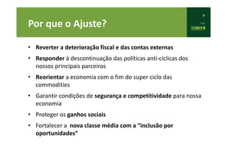 9
Por que o Ajuste?
• Reverter a deterioração fiscal e das contas externas
• Responder à descontinuação das políticas anti-cíclicas dos
nossos principais parceiros
• Reorientar a economia com o fim do super ciclo das
commodities
• Garantir condições de segurança e competitividade para nossa
economia
• Proteger os ganhos sociais
• Fortalecer a nova classe média com a “inclusão por
oportunidades”
 