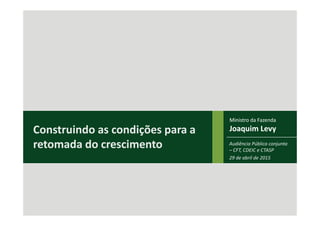 Ministro
Joaquim Levy
Ministro da Fazenda
Joaquim LevyConstruindo as condições para a
retomada do crescimento Audiência Pública conjunta
– CFT, CDEIC e CTASP
29 de abril de 2015
 