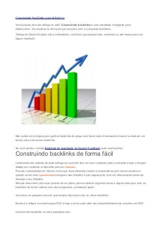 Construindo backlinks guia definitivo
Você precisa de mais tráfego no site? Construindo backlinks é uma estratégia inteligente para
desenvolver. Vou explicar as técnicas que uso para criar e conquistar backlinks.
Tráfego do Search Engine não é instantâneo, você tem que esperar dias, semanas ou até meses para ver
algum resultado.

Não existe uma mágica para ganhar backlinks de graça sem fazer nada é necessário investir ou dedicar um
tempo para criar esses backlinks.
Se você perdeu o artigo Backlinks de autoridade do Google TrustRank pode acompanhar.

Construindo backlinks de forma fácil
Lembrando não adianta de nada tráfego se você não tem um bom conteúdo para o visitante e hoje o Google
deseja por conteúdo e relevante para os visitantes.
Procure comunidades do mesmo nicho que você pretende investir e troque ideias com outros usuários e
quando achar uma oportunidade divulgue o seu trabalho e não esqueça de criar um relacionando antes de
divulgar o seu trabalho.
Sempre deixo bem claro que precisa de um plano para se dedicar algumas horas e alguns dias para criar os
backlinks de forma natural sem usar programas ou fazendo spam.
Vou fazer um pequeno resumo que sempre faço para criar os meus backlinks.
Escreva 3 artigos e converta para PDF e faça o envio para sites de compartilhamento de arquivos em PDF.
Construindo backlinks os mais populares são:

 