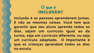 INCLUSÃO?
O que é
Inclusão é as pessoas aprenderem juntas.
E não as mesmas coisas. Você tem que
garantir que seu aluno aprenda todos os
dias, sejam um currículo igual ao da
turma, seja um currículo diferente, ou seja
um currículo adaptado. O importante é
que as crianças aprendam todos os dias
na escola.
 