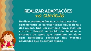 REALIZAR ADAPTAÇÕES
Realizar acomodações no currículo escolar
considerando as características educacionais
dos alunos. Não um currículo novo, mas um
currículo flexível acrescido de técnicas e
sistemas de apoio que permitam ao aluno
com deficiência participar das mesmas
atividades que os demais alunos.
no currículo
 