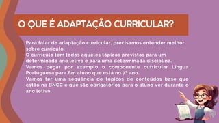 O QUE É ADAPTAÇÃO CURRICULAR?
Para falar de adaptação curricular, precisamos entender melhor
sobre currículo.
O currículo tem todos aqueles tópicos previstos para um
determinado ano letivo e para uma determinada disciplina.
Vamos pegar por exemplo o componente curricular Língua
Portuguesa para 8m aluno que está no 7º ano.
Vamos ter uma sequência de tópicos de conteúdos base que
estão na BNCC e que são obrigatórios para o aluno ver durante o
ano letivo.
 
