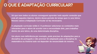 O QUE É ADAPTAÇÃO CURRICULAR?
Só que nem todos os alunos conseguem aprender todo aquele conteúdo que
está ali naqueles tópicos, dentro desse periodo de tempo que é o ano letivo.
Nesses casos a Adaptação Curricular se faz necessária.
A adaptação curricular então é: O professor selecionar os conteúdos mais
relevantes para o aluno de acordo com a necessidade dele, para trabalhar
dentro do ano letivo, de uma determinada disciplina.
Um aluno com deficiência por exemplo, pode precisar de adaptações para a
disciplina de português e não precisar de adaptação para a disciplina de
matemática ou história tudo vai depender da nessecidade do mesmo.
 