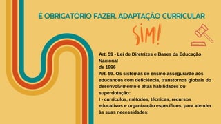 É OBRIGATÓRIO FAZER. ADAPTAÇÃO CURRICULAR
Art. 59 - Lei de Diretrizes e Bases da Educação
Nacional
de 1996
Art. 59. Os sistemas de ensino assegurarão aos
educandos com deficiência, transtornos globais do
desenvolvimento e altas habilidades ou
superdotação:
I - currículos, métodos, técnicas, recursos
educativos e organização específicos, para atender
às suas necessidades;
 