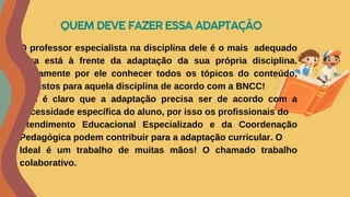 QUEM DEVE FAZER ESSA ADAPTAÇÃO
O professor especialista na disciplina dele é o mais adequado
para está à frente da adaptação da sua própria disciplina.
Justamente por ele conhecer todos os tópicos do conteúdo,
previstos para aquela disciplina de acordo com a BNCC!
Mas é claro que a adaptação precisa ser de acordo com a
necessidade específica do aluno, por isso os profissionais do
Atendimento Educacional Especializado e da Coordenação
Pedagógica podem contribuir para a adaptação curricular. O
Ideal é um trabalho de muitas mãos! O chamado trabalho
colaborativo.
 