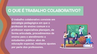 O trabalho colaborativo consiste em
estratégia pedagógica em que o
professor do ensino comum e o
professor especialista planejam, de
forma articulada, procedimentos de
ensino para o atendimento a
estudantes público- alvo da
educação especial, mediante ajustes
por parte dos professores.
O QUE É TRABALHO COLABORATIVO?
 
