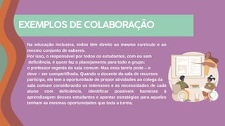 Na educação inclusiva, todos têm direito ao mesmo currículo e ao
mesmo conjunto de saberes.
Por isso, o responsável por todos os estudantes, com ou sem
deficiência, é quem faz o planejamento para todo o grupo:
o professor regente da sala comum. Mas essa tarefa pode – e
deve – ser compartilhada. Quando o docente da sala de recursos
participa, ele tem a oportunidade de propor atividades ao colega da
sala comum considerando os interesses e as necessidades de cada
aluno com deficiência, identificar possíveis barreiras à
aprendizagem desses estudantes e apontar estratégias para aqueles
tenham as mesmas oportunidades que toda a turma.
EXEMPLOS DE COLABORAÇÃO
 