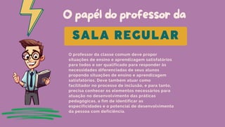 O papél do professor da
O professor da classe comum deve propor
situações de ensino e aprendizagem satisfatórios
para todos e ser qualificado para responder às
necessidades diferenciadas de seus alunos
propondo situações de ensino e aprendizagem
satisfatórios. Deve também atuar como
facilitador no processo de inclusão, e para tanto,
precisa conhecer os elementos necessários para
atuação no desenvolvimento das práticas
pedagógicas, a fim de identificar as
especificidades e o potencial de desenvolvimento
da pessoa com deficiência.
SALA REGULAR
 
