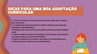 1. É preciso conhecer muito bem os alunos para saber qual é o apoio
que necessitam.
2. O fundamento desse princípio é o direito à diferença para garantir
igualdade de oportunidades.
3. Planejar suas aulas de modo que todos os alunos aprendam alguma
coisa.
4. Faça um balanço do aluno em relação ao ano anterior, observando o
que ele aprendeu e o que teve dificuldade.
5. Utilize o potencial do seu aluno, para partir do conhecimento que
ele já possui para construir outro conhecimento.
DICAS PARA UMA BOA ADAPTAÇÃO
CURRICULAR
 