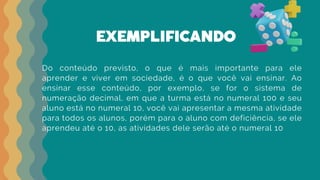 EXEMPLIFICANDO
Do conteúdo previsto, o que é mais importante para ele
aprender e viver em sociedade, é o que você vai ensinar. Ao
ensinar esse conteúdo, por exemplo, se for o sistema de
numeração decimal, em que a turma está no numeral 100 e seu
aluno está no numeral 10, você vai apresentar a mesma atividade
para todos os alunos, porém para o aluno com deficiência, se ele
aprendeu até o 10, as atividades dele serão até o numeral 10
 