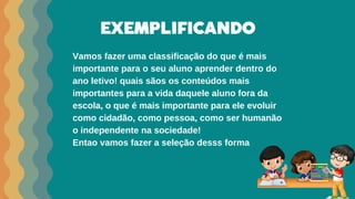 EXEMPLIFICANDO
Vamos fazer uma classificação do que é mais
importante para o seu aluno aprender dentro do
ano letivo! quais sãos os conteúdos mais
importantes para a vida daquele aluno fora da
escola, o que é mais importante para ele evoluir
como cidadão, como pessoa, como ser humanão
o independente na sociedade!
Entao vamos fazer a seleção desss forma
 