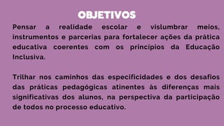 OBJETIVOS
Pensar a realidade escolar e vislumbrar meios,
instrumentos e parcerias para fortalecer ações da prática
educativa coerentes com os princípios da Educação
Inclusiva.
Trilhar nos caminhos das especificidades e dos desafios
das práticas pedagógicas atinentes às diferenças mais
significativas dos alunos, na perspectiva da participação
de todos no processo educativo.
 