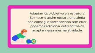 Adaptamos o objetivo e a estrutura.
Se mesmo assim nosso aluno ainda
não consegue fazer sozinho sem errar,
podemos adicionar outra forma de
adaptar nessa mesma atividade.
 