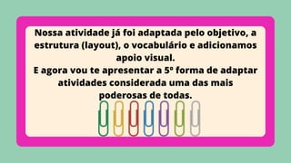 Nossa atividade já foi adaptada pelo objetivo, a
estrutura (layout), o vocabulário e adicionamos
apoio visual.
E agora vou te apresentar a 5º forma de adaptar
atividades considerada uma das mais
poderosas de todas.
 