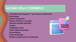 Conteúdos de Português 7º ano Ensino Fundamental
Reportagem
Adjunto adnominal
Palavra primitiva e derivada
Advérbio locação adverbial
Coesão
Campanha/ cartaz
Verbo- Modo imperativo.
Concordância
Carta reclamação
Período composto por coordenação
AGORA VEJA O EXEMPLO
 