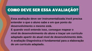 Essa avaliação deve ser instrumentalizada.Você precisa
entender o que o aluno sabe e em que ponto do
desenvolvimento o mesmo está.
E quando você entende isso, consegue mapear o
nível de desenvolvimento do aluno e traçar um currículo
adaptado apartir do atual nível de desenvolvimento dele.
A avaliação Diagnóstica é fundamental para a elaboração
de um currículo adaptado.
COMO DEVE SER ESSA AVALIAÇÃO?
 