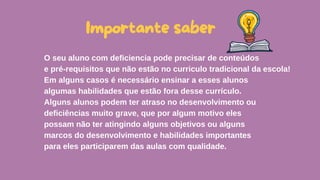 O seu aluno com deficiencia pode precisar de conteúdos
e pré-requisitos que não estão no curriculo tradicional da escola!
Em alguns casos é necessário ensinar a esses alunos
algumas habilidades que estão fora desse currículo.
Alguns alunos podem ter atraso no desenvolvimento ou
deficiências muito grave, que por algum motivo eles
possam não ter atingindo alguns objetivos ou alguns
marcos do desenvolvimento e habilidades importantes
para eles participarem das aulas com qualidade.
Importante saber
 