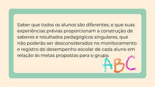 Saber que todos os alunos são diferentes, e que suas
experiências prévias proporcionam a construção de
saberes e resultados pedagógicos singulares, que
não poderão ser desconsiderados no monitoramento
e registro do desempenho escolar de cada aluno em
relação às metas propostas para o grupo.
 