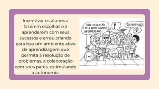 Incentivar os alunos a
fazerem escolhas e a
aprenderem com seus
sucessos e erros, criando
para isso um ambiente ativo
de aprendizagem que
permita a resolução de
problemas, a colaboração
com seus pares, estimulando
a autonomia.
 