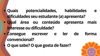 Quais potencialidades, habilidades e
dificuldades seu estudante (a) apresenta?
Qual área ou conteúdo apresenta mais
interesse ou dificuldade?
Consegue escrever e ler de forma
convencional?
O que sabe? O que gosta de fazer?
 