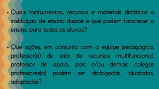 Quais instrumentos, recursos e materiais didáticos a
instituição de ensino dispõe e que podem favorecer o
ensino para todos os alunos?
Que ações, em conjunto com a equipe pedagógica,
professor(a) de sala de recursos multifuncional,
professor de apoio, pais e/ou demais colegas
professores(a) podem ser dialogadas, ajustadas,
adaptadas?
 