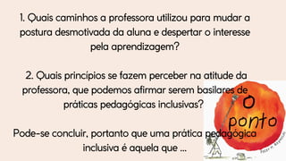1. Quais caminhos a professora utilizou para mudar a
postura desmotivada da aluna e despertar o interesse
pela aprendizagem?
2. Quais princípios se fazem perceber na atitude da
professora, que podemos afirmar serem basilares de
práticas pedagógicas inclusivas?
Pode-se concluir, portanto que uma prática pedagógica
inclusiva é aquela que ...
 