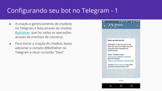 ● A criação e gerenciamento de chatbots
no Telegram é feita através do chatbot
BotFather, que faz todas as operações
através da interface de conversa.
● Para iniciar a criação do chatbot, basta
adicionar o contato @BotFather no
Telegram e clicar no botão “Start”
Configurando seu bot no Telegram - 1
 