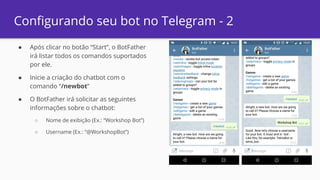 ● Após clicar no botão “Start”, o BotFather
irá listar todos os comandos suportados
por ele.
● Inicie a criação do chatbot com o
comando “/newbot”
● O BotFather irá solicitar as seguintes
informações sobre o chatbot:
○ Nome de exibição (Ex.: “Workshop Bot”)
○ Username (Ex.: “@WorkshopBot”)
Configurando seu bot no Telegram - 2
 