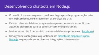 Desenvolvendo chatbots em Node.js
● O desafio é o mesmo que em qualquer linguagem de programação: criar
um webservice que se integre com os serviços de chat
● Existem diversas bibliotecas que se integram com canais específicos e
algumas bibliotecas para se conectar com múltiplos canais
● Muitas vezes não é necessário usar uma biblioteca pronta (ex.: Facebook)
● Uma grande vantagem é a quantidade de bibliotecas disponíveis para
Node.js, o que pode gerar diversas integrações interessantes
 