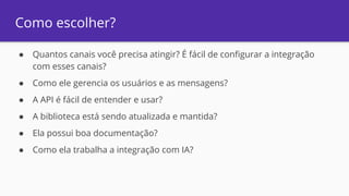 Como escolher?
● Quantos canais você precisa atingir? É fácil de configurar a integração
com esses canais?
● Como ele gerencia os usuários e as mensagens?
● A API é fácil de entender e usar?
● A biblioteca está sendo atualizada e mantida?
● Ela possui boa documentação?
● Como ela trabalha a integração com IA?
 