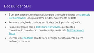 Bot Builder SDK
● É um SDK open source desenvolvido pela Microsoft e é parte do Microsoft
Bot Framework, uma plataforma de desenvolvimento de Bots
● Permite a criação de chatbots em Node.js (multiplataforma) e C#.
● Possui integração com o Bot Connector Service, que facilita a
comunicação com diversos canais configuráveis pelo Bot Framework
Portal
● Oferece um emulador para testar e debugar bots localmente ou em
endereços remotos
 