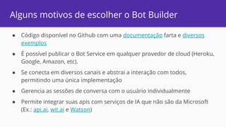 Alguns motivos de escolher o Bot Builder
● Código disponível no Github com uma documentação farta e diversos
exemplos
● É possível publicar o Bot Service em qualquer provedor de cloud (Heroku,
Google, Amazon, etc).
● Se conecta em diversos canais e abstrai a interação com todos,
permitindo uma única implementação
● Gerencia as sessões de conversa com o usuário individualmente
● Permite integrar suas apis com serviços de IA que não são da Microsoft
(Ex.: api.ai, wit.ai e Watson)
 