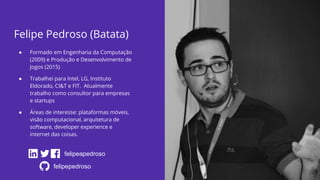 Felipe Pedroso (Batata)
● Formado em Engenharia da Computação
(2009) e Produção e Desenvolvimento de
Jogos (2015)
● Trabalhei para Intel, LG, Instituto
Eldorado, CI&T e FIT. Atualmente
trabalho como consultor para empresas
e startups
● Áreas de interesse: plataformas móveis,
visão computacional, arquitetura de
software, developer experience e
internet das coisas.
felipeapedroso
felipepedroso
 