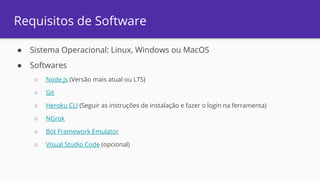 Requisitos de Software
● Sistema Operacional: Linux, Windows ou MacOS
● Softwares
○ Node.js (Versão mais atual ou LTS)
○ Git
○ Heroku CLI (Seguir as instruções de instalação e fazer o login na ferramenta)
○ NGrok
○ Bot Framework Emulator
○ Visual Studio Code (opcional)
 