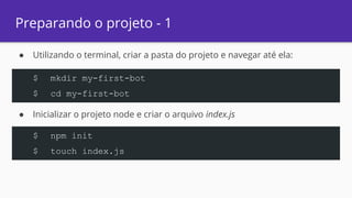 Preparando o projeto - 1
● Utilizando o terminal, criar a pasta do projeto e navegar até ela:
● Inicializar o projeto node e criar o arquivo index.js
$ mkdir my-first-bot
$ cd my-first-bot
$ npm init
$ touch index.js
 