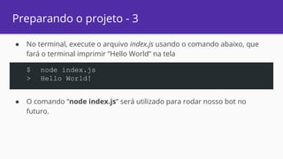 Preparando o projeto - 3
● No terminal, execute o arquivo index.js usando o comando abaixo, que
fará o terminal imprimir “Hello World” na tela
● O comando “node index.js” será utilizado para rodar nosso bot no
futuro.
$ node index.js
> Hello World!
 