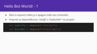 Hello Bot World! - 1
● Abra o arquivo index.js e apague todo seu conteúdo.
● Importe as dependências “restify” e “botbuilder” no projeto
var restify = require('restify');
var builder = require('botbuilder');
 