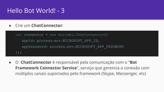 Hello Bot World! - 3
● Crie um ChatConnector:
● O ChatConnector é responsável pela comunicação com o “Bot
Framework Connector Service”, serviço que gerencia a conexão com
múltiplos canais suportados pelo framework (Skype, Messenger, etc)
var connector = new builder.ChatConnector({
appId: process.env.MICROSOFT_APP_ID,
appPassword: process.env.MICROSOFT_APP_PASSWORD
});
 
