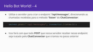 Hello Bot World! - 4
● Utilize o servidor para criar o endpoint “/api/messages”, direcionando as
chamadas recebidas para o método “listen” do ChatConnector:
● Isso fará com que todo POST que nossa servidor receber nesse endpoint
seja tratado pelo ChatConnector que criamos no passo anterior
server.post('/api/messages', connector.listen());
 