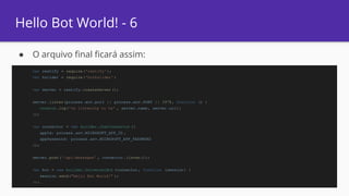 Hello Bot World! - 6
● O arquivo final ficará assim:
var restify = require('restify' );
var builder = require('botbuilder' )
var server = restify.createServer ();
server.listen(process.env.port || process.env.PORT || 3978, function () {
console.log('%s listening to %s' , server.name, server.url);
});
var connector = new builder.ChatConnector ({
appId: process.env.MICROSOFT_APP_ID ,
appPassword: process.env.MICROSOFT_APP_PASSWORD
});
server.post('/api/messages' , connector .listen());
var bot = new builder.UniversalBot (connector , function (session) {
session.send("Hello Bot World!" );
});
 
