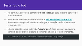 Testando o bot
● No terminal, execute o comando “node index.js” para iniciar o serviço do
bot localmente
● Para testar o resultado iremos utilizar o Bot Framework Emulator,
ferramenta que permite testar e debugar bots rodando localmente ou
remotamente.
● Não se assuste com a extensão “.AppImage”! Caso o arquivo não abra
com um duplo clique, execute o comando abaixo e tente novamente.
$ chmod a+x botframework-emulator-*.AppImage
 