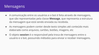 Mensagens
● A comunicação entre os usuários e o bot é feita através de mensagens,
que são representadas pela classe Message, que representa a estrutura
da mensagem que está sendo enviada ou recebida.
● As mensagens podem conter desde texto simples até conteúdo mais
elaborado como arquivos, cartões, botões, imagens, etc
● O objeto session é o responsável pela troca de mensagens entre o
usuário e o bot, possuindo métodos para enviar e receber mensagens.
 
